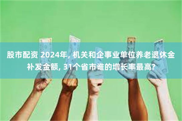 股市配资 2024年, 机关和企事业单位养老退休金补发金额, 31个省市谁的增长率最高?