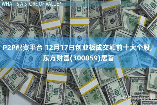 P2P配资平台 12月17日创业板成交额前十大个股, 东方财富(300059)居首