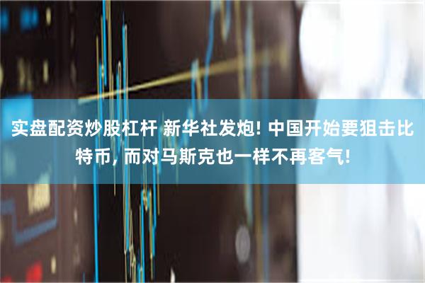 实盘配资炒股杠杆 新华社发炮! 中国开始要狙击比特币, 而对马斯克也一样不再客气!