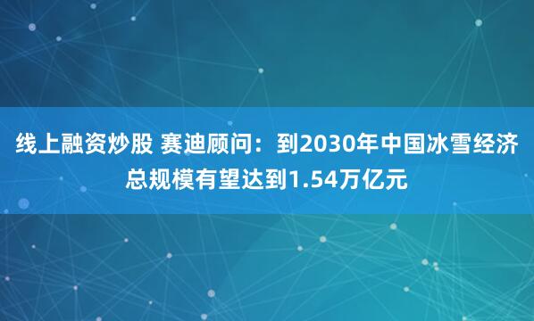 线上融资炒股 赛迪顾问：到2030年中国冰雪经济总规模有望达到1.54万亿元