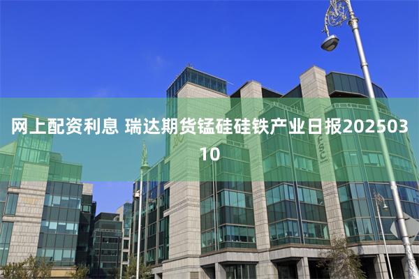 网上配资利息 瑞达期货锰硅硅铁产业日报20250310