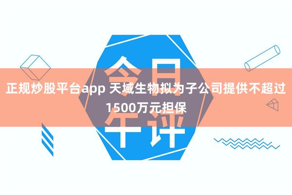 正规炒股平台app 天域生物拟为子公司提供不超过1500万元担保