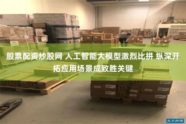股票配资炒股网 人工智能大模型激烈比拼 纵深开拓应用场景成致胜关键