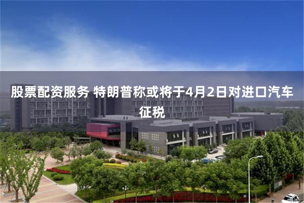 股票配资服务 特朗普称或将于4月2日对进口汽车征税