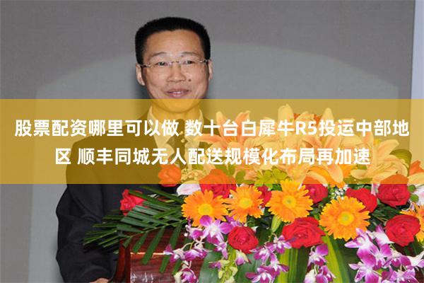 股票配资哪里可以做 数十台白犀牛R5投运中部地区 顺丰同城无人配送规模化布局再加速