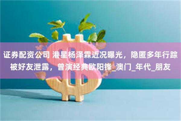 证券配资公司 港星杨泽霖近况曝光，隐匿多年行踪被好友泄露，曾演经典欧阳锋_澳门_年代_朋友