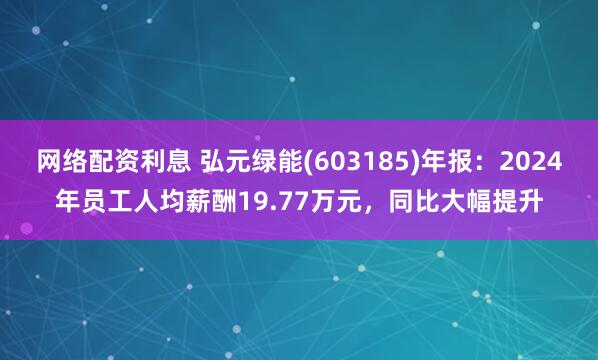 网络配资利息 弘元绿能(603185)年报：2024年员工人均薪酬19.77万元，同比大幅提升