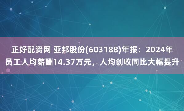 正好配资网 亚邦股份(603188)年报：2024年员工人均薪酬14.37万元，人均创收同比大幅提升