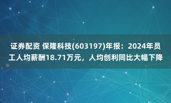 证券配资 保隆科技(603197)年报：2024年员工人均薪酬18.71万元，人均创利同比大幅下降