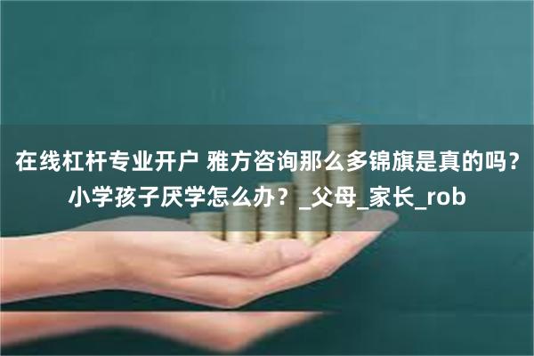 在线杠杆专业开户 雅方咨询那么多锦旗是真的吗？小学孩子厌学怎么办？_父母_家长_rob