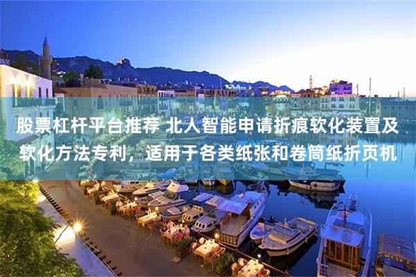股票杠杆平台推荐 北人智能申请折痕软化装置及软化方法专利，适用于各类纸张和卷筒纸折页机