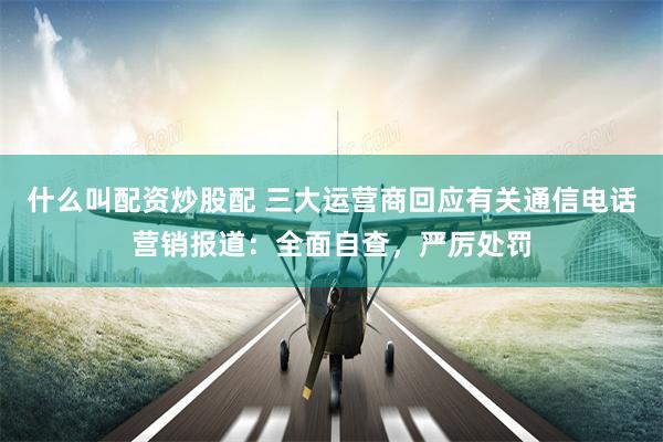 什么叫配资炒股配 三大运营商回应有关通信电话营销报道：全面自查，严厉处罚