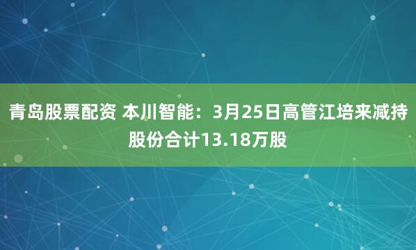 青岛股票配资 本川智能：3月25日高管江培来减持股份合计13.18万股