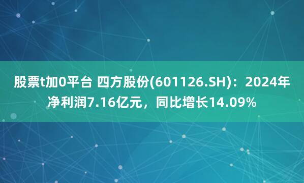 股票t加0平台 四方股份(601126.SH)：2024年净利润7.16亿元，同比增长14.09%