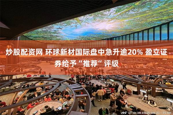 炒股配资网 环球新材国际盘中急升逾20% 盈立证券给予“推荐”评级