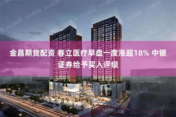 金昌期货配资 春立医疗早盘一度涨超18% 中银证券给予买入评级