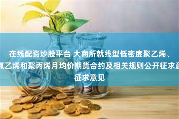 在线配资炒股平台 大商所就线型低密度聚乙烯、聚氯乙烯和聚丙烯月均价期货合约及相关规则公开征求意见