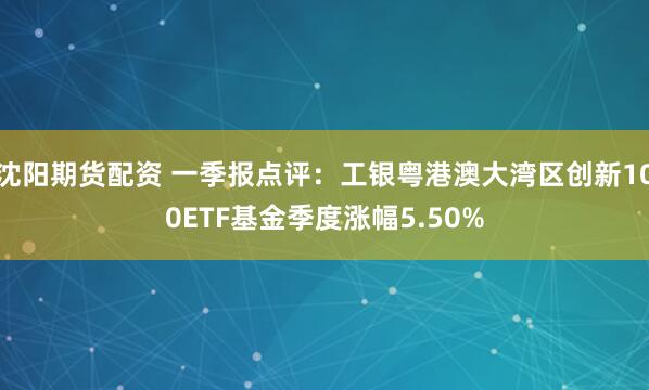 沈阳期货配资 一季报点评：工银粤港澳大湾区创新100ETF基金季度涨幅5.50%