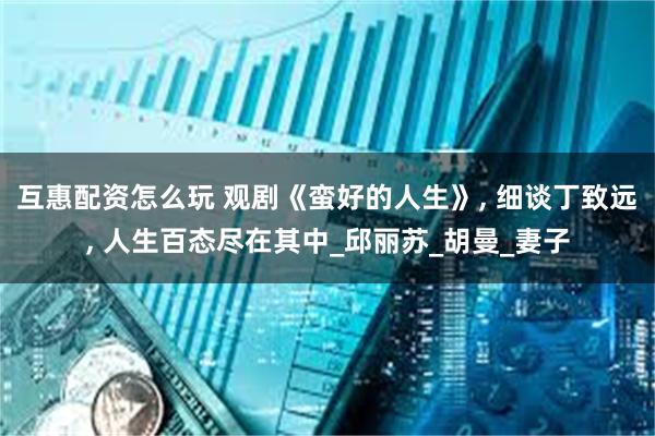 互惠配资怎么玩 观剧《蛮好的人生》, 细谈丁致远, 人生百态尽在其中_邱丽苏_胡曼_妻子