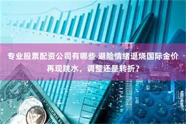 专业股票配资公司有哪些 避险情绪退烧国际金价再现跳水，调整还是转折？