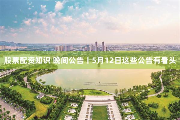 股票配资知识 晚间公告丨5月12日这些公告有看头