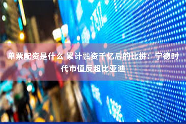 单票配资是什么 累计融资千亿后的比拼：宁德时代市值反超比亚迪