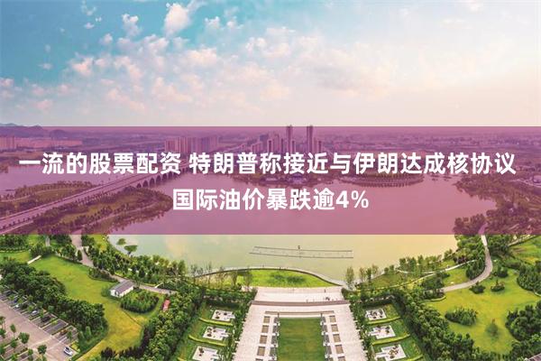 一流的股票配资 特朗普称接近与伊朗达成核协议 国际油价暴跌逾4%
