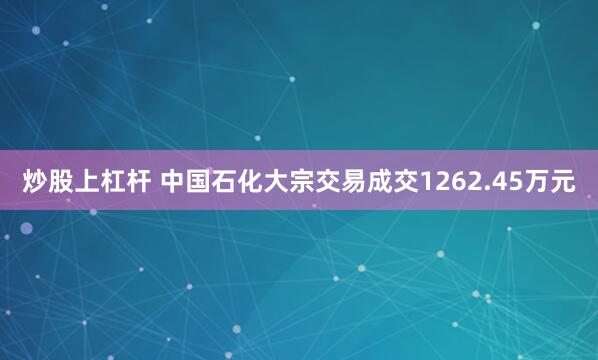 炒股上杠杆 中国石化大宗交易成交1262.45万元
