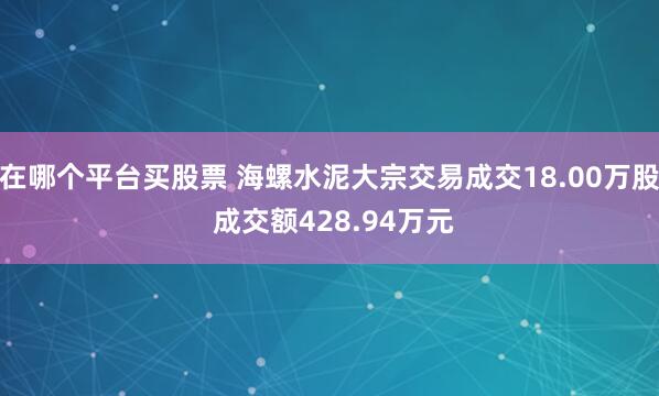 在哪个平台买股票 海螺水泥大宗交易成交18.00万股 成交额428.94万元