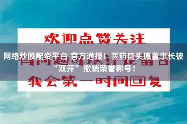 网络炒股配资平台 官方通报！医药巨头原董事长被“双开” 撤销荣誉称号！