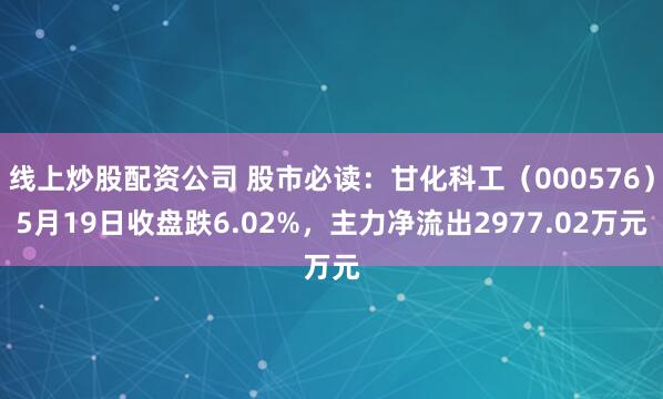 线上炒股配资公司 股市必读：甘化科工（000576）5月19日收盘跌6.02%，主力净流出2977.02万元
