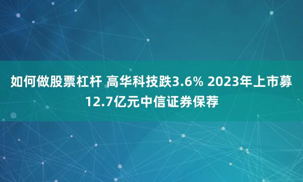 如何做股票杠杆 高华科技跌3.6% 2023年上市募12.7亿元中信证券保荐