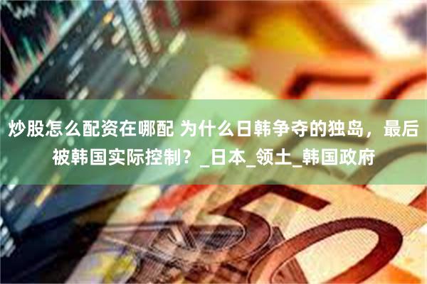 炒股怎么配资在哪配 为什么日韩争夺的独岛，最后被韩国实际控制？_日本_领土_韩国政府