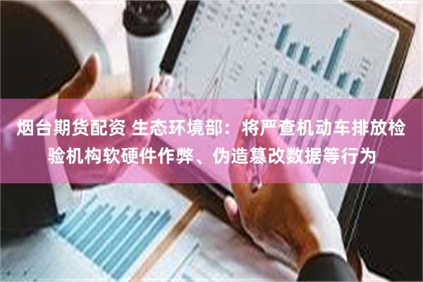 烟台期货配资 生态环境部：将严查机动车排放检验机构软硬件作弊、伪造篡改数据等行为