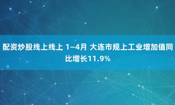 配资炒股线上线上 1—4月 大连市规上工业增加值同比增长11.9%