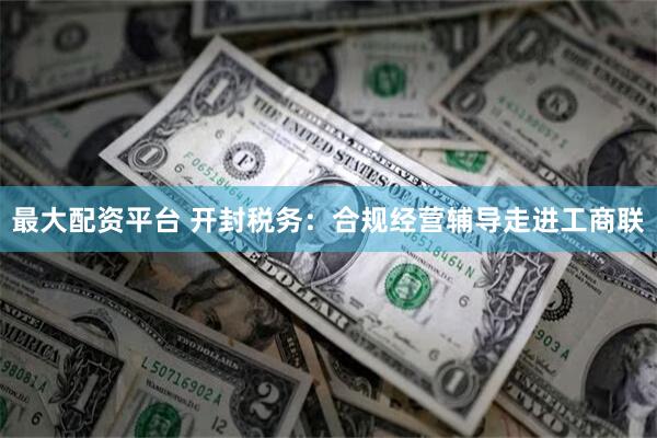 最大配资平台 开封税务：合规经营辅导走进工商联
