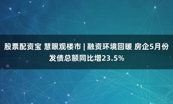 股票配资宝 慧眼观楼市 | 融资环境回暖 房企5月份发债总额同比增23.5%