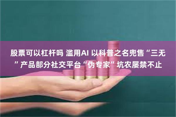 股票可以杠杆吗 滥用AI 以科普之名兜售“三无”产品部分社交平台“伪专家”坑农屡禁不止