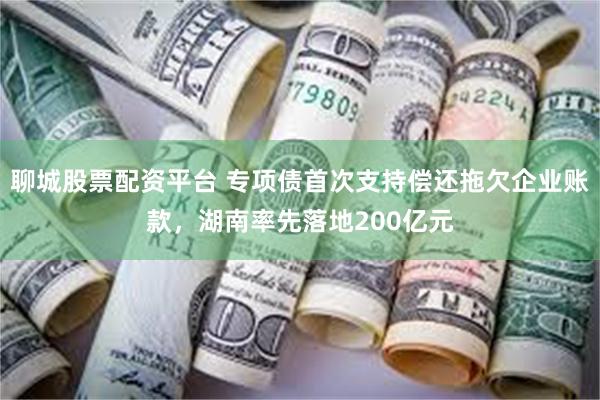 聊城股票配资平台 专项债首次支持偿还拖欠企业账款，湖南率先落地200亿元