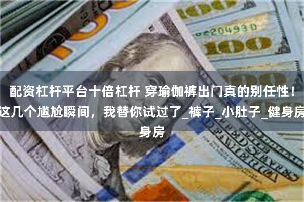 配资杠杆平台十倍杠杆 穿瑜伽裤出门真的别任性！这几个尴尬瞬间，我替你试过了_裤子_小肚子_健身房