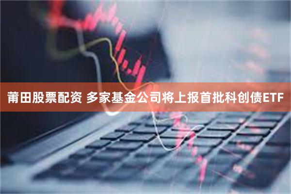 莆田股票配资 多家基金公司将上报首批科创债ETF