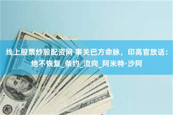 线上股票炒股配资网 事关巴方命脉，印高官放话：绝不恢复_条约_流向_阿米特·沙阿