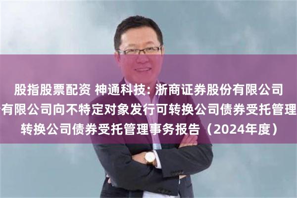 股指股票配资 神通科技: 浙商证券股份有限公司关于神通科技集团股份有限公司向不特定对象发行可转换公司债券受托管理事务报告（2024年度）
