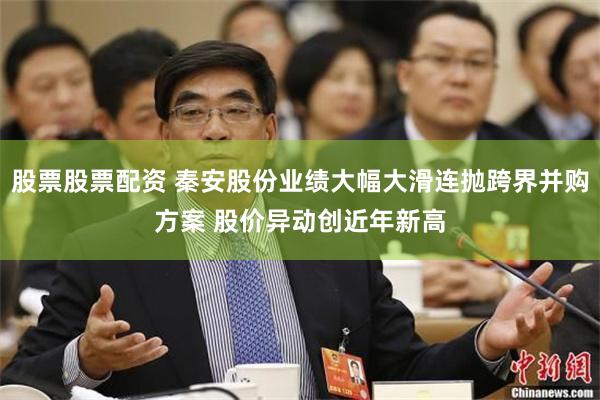 股票股票配资 秦安股份业绩大幅大滑连抛跨界并购方案 股价异动创近年新高