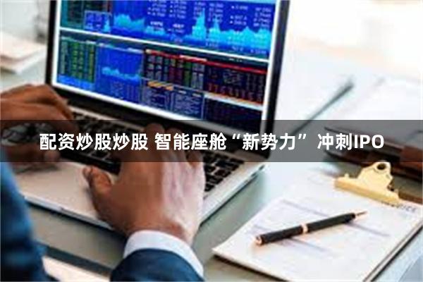 配资炒股炒股 智能座舱“新势力” 冲刺IPO