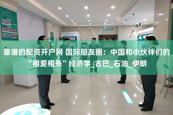 靠谱的配资开户网 国际朋友圈：中国和小伙伴们的“相爱相杀”经济学_古巴_石油_伊朗