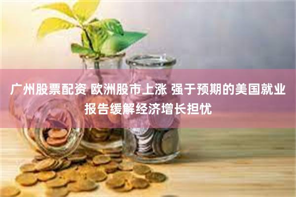 广州股票配资 欧洲股市上涨 强于预期的美国就业报告缓解经济增长担忧