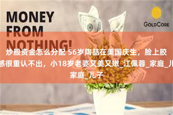 炒股资金怎么分配 56岁陶喆在美国庆生，脸上胶质感很重认不出，小18岁老婆又美又嫩_江佩蓉_家庭_儿子