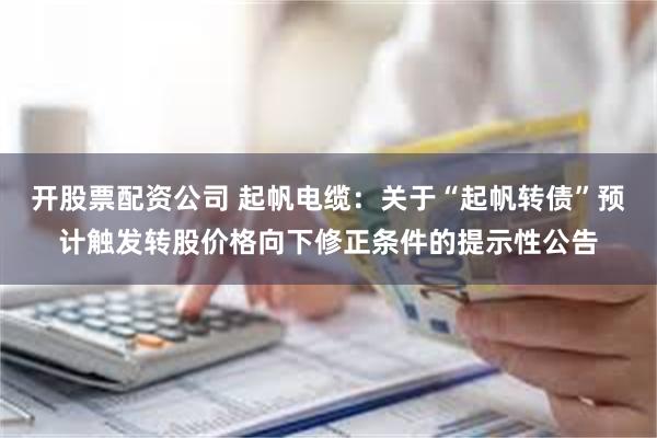 开股票配资公司 起帆电缆：关于“起帆转债”预计触发转股价格向下修正条件的提示性公告