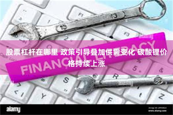 股票杠杆在哪里 政策引导叠加供需变化 碳酸锂价格持续上涨